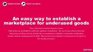 An easy way to establish a
marketplace for underused goods
View of the Sitra Circular Economy Team:
"Sharetribe can justifiably be called the 'platform of platforms’. The service provided by this fast-
rising start-up allows private individuals or companies to establish a community marketplace
website without needing special IT skills. This promotes the utilisation of resources in the spirit of
the sharing economy."
SHARING PLATFORMS PRODUCT AS A SERVICE
 