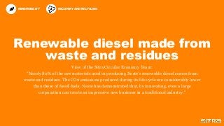 Renewable diesel made from
waste and residues
View of the Sitra Circular Economy Team:
"Nearly 80% of the raw materials used in producing Neste's renewable diesel comes from
waste and residues. The CO2 emissions produced during its life cycle are considerably lower
than those of fossil fuels. Neste has demonstrated that, by innovating, even a large
corporation can create an impressive new business in a traditional industry."
RENEWABILITY RECOVERY AND RECYCLING
 