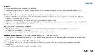Solution: Neste's renewable diesel, which is made from renewable raw materials
• The raw materials used in the product are waste and residue fats from the food industry as well as vegetable oils. Nearly 80% of the raw
materials are waste and residues (2016).
• The life cycle CO2 emissions of the product are 40-90% lower than those of fossil diesel.
• This has been made possible by more than tripling the R&D investments in, for example, renewable raw material research and the NEXBTL
technology, over an approximate ten-year period.
Benefits for the customer (consumers, transport entrepreneurs, cities, distributors)
• A cost-effective alternative for increasing the use of renewable energy and reducing CO2 emissions without requiring an investment in new
vehicles.
• Less air pollution (particulate, NOx, HC and CO emissions).
• A high-quality, odourless and high-performance fuel that is suitable for use in cold temperatures and does not require any vehicle
maintenance.
• It can be used, distributed and stored like conventional diesel.
Revenue model and benefits for Neste
• The sale of renewable products: 21% of the turnover and over 40% of the comparable turnover (402 million euros) comes from
renewable products (2015; cf. ~0% in 2007).
• Neste is the world's largest producer of renewable fuels made from waste and residues.
Problem
• Fossil fuels produce a large volume of CO2 emissions.
• The planet's resources are finite, which is why the competition for raw materials is getting tougher. Many waste and residue flows are
not being utilised.
 