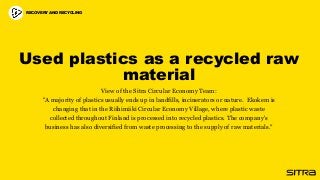 Used plastics as a recycled raw
material
View of the Sitra Circular Economy Team:
"A majority of plastics usually ends up in landfills, incinerators or nature. Ekokem is
changing that in the Riihimäki Circular Economy Village, where plastic waste
collected throughout Finland is processed into recycled plastics. The company's
business has also diversified from waste processing to the supply of raw materials."
RECOVERY AND RECYCLING
 