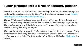 Finland's transition to a circular economy has begun. The goal: to become a global
leader in the circular economy by 2025. This transition is outlined in the Finnish
road map to a circular economy 2016–2025.
The world's first national road map was drafted by Finns under the direction of
Sitra. The road map consolidates individual actions, thus forming a larger entity.
The circular economy will initially be promoted through five focus areas, where
Finland already has many strengths.
The most interesting companies in the circular economy list is an example of how
companies are promoting the circular economy in the road map focus areas based
on five business models. The first version of the list is published on Slideshare (in
finnish).
Turning Finland into a circular economy pioneer!
 