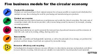Renewable, recyclable and biodegradable materials, as well as the principles of eco-design, are preferred for
products and their design. Fossil fuels are replaced by renewable energy.
Renewability
Product-life extension
Products are used according to their original purpose for as long as possible or repaired and refurbished for
multiple re-uses, thus reducing the need for purchasing and manufacturing new products.
Sharing platforms
Digital-based platforms are used to promote the increased use of goods and resources and the extension of
their life cycle, such as by renting, selling, sharing and re-use.
The customer pays for certain functions or performance and avoids the risks of ownership. The total costs of
ownership remain with the service provider, with revenue being earned by means of, for example, a leasing
or rental agreement.
Product as a service
Resource efficiency and recycling
Technological development enhances resource efficiency in value chains, processes and products, and allows
for more effective recycling. Side-streams are valuable raw materials for recycled products and materials.
Five business models for the circular economy
 
