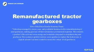 Remanufactured tractor
gearboxes
View of the Sitra Circular Economy Team:
"Valtra has managed to create a new and profitable business in the remanufacturing of
used gearboxes, making good use of their technicians' professional expertise. This extends
a product’s life cycle and saves energy and materials compared to manufacturing new
gearboxes. The customer quickly receives a new gearbox to replace the broken one. A
deposit scheme has been created to ensure the return of old gearboxes.
PRODUCT-LIFE EXTENSION
 