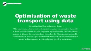 Optimisation of waste
transport using data
View of the Sitra Circular Economy Team:
"The large volume of data received from waste container sensors makes it possible
to optimise driving routes and even large-scale logistical entities. The collection and
analysis of data and the user-friendly service reduce the CO2 emissions produced by
waste collection. There is high demand for the Enevo solution on the international
market and the company has enjoyed strong growth in recent years."
PRODUCT AS A SERVICEPRODUCT AS A SERVICE
 