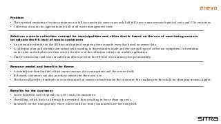 Solution: a waste collection concept for municipalities and cities that is based on the use of monitoring sensors
to indicate the fill level of waste containers
• An automatic estimate on the fill time and optimal emptying time is made every day based on sensor data.
• A collection plan and schedule are optimised according to the estimates made and the size and type of collection equipment. Information
on the plan and schedule are then sent to the driver of the collection vehicle via a tablet application.
• The CO2 emissions and costs of collection decrease when the fill level of containers rises permanently.
PRODUCT AS A
SERVICE
Benefits for the customer
• Lower logistical costs (typically 25-50%) and CO2 emissions.
• Overfilling, which leads to littering, is prevented, thus resulting in lower clean-up costs.
• Increased service transparency: when, where and how many containers have been emptied.
Revenue model and benefits for Enevo
• A monthly fee-based model, which covers sensors, data connections and the service itself.
• If desired, customers can also purchase sensors for their own use.
• The data collected by hundreds or even thousands of sensors is beneficial to the customer, thus making the threshold for changing systems higher.
Problem
• The repeated emptying of waste containers not full to capacity (in some cases only half full) incurs unnecessary logistical costs and CO2 emissions.
• Collection accounts for approximately half of all waste management costs.
 