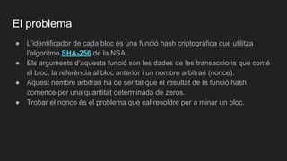 El problema
● L’identificador de cada bloc és una funció hash criptogràfica que utilitza
l’algoritme SHA-256 de la NSA.
● Els arguments d’aquesta funció són les dades de les transaccions que conté
el bloc, la referència al bloc anterior i un nombre arbitrari (nonce).
● Aquest nombre arbitrari ha de ser tal que el resultat de la funció hash
comence per una quantitat determinada de zeros.
● Trobar el nonce és el problema que cal resoldre per a minar un bloc.
 