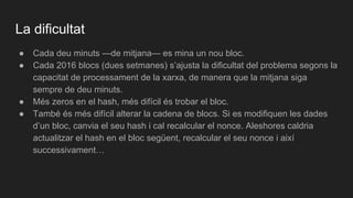 La dificultat
● Cada deu minuts —de mitjana— es mina un nou bloc.
● Cada 2016 blocs (dues setmanes) s’ajusta la dificultat del problema segons la
capacitat de processament de la xarxa, de manera que la mitjana siga
sempre de deu minuts.
● Més zeros en el hash, més difícil és trobar el bloc.
● També és més difícil alterar la cadena de blocs. Si es modifiquen les dades
d’un bloc, canvia el seu hash i cal recalcular el nonce. Aleshores caldria
actualitzar el hash en el bloc següent, recalcular el seu nonce i així
successivament…
 