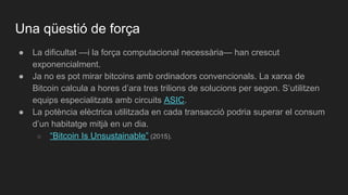 Una qüestió de força
● La dificultat —i la força computacional necessària— han crescut
exponencialment.
● Ja no es pot mirar bitcoins amb ordinadors convencionals. La xarxa de
Bitcoin calcula a hores d’ara tres trilions de solucions per segon. S’utilitzen
equips especialitzats amb circuits ASIC.
● La potència elèctrica utilitzada en cada transacció podria superar el consum
d’un habitatge mitjà en un dia.
○ “Bitcoin Is Unsustainable” (2015).
 
