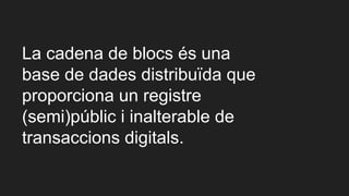 La cadena de blocs és una
base de dades distribuïda que
proporciona un registre
(semi)públic i inalterable de
transaccions digitals.
 