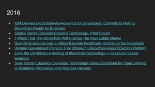 2016
● IBM Delivers Blockchain-As-A-Service for Developers; Commits to Making
Blockchain Ready for Business
● Central Banks Consider Bitcoin’s Technology, if Not Bitcoin
● 3 Ways That The Blockchain Will Change The Real Estate Market
● Guardtime secures over a million Estonian healthcare records on the blockchain
● Ukraine Government Plans to Trial Ethereum Blockchain-Based Election Platform
● Even the US military is looking at blockchain technology — to secure nuclear
weapons
● Sony Global Education Develops Technology Using Blockchain for Open Sharing
of Academic Proficiency and Progress Records
 