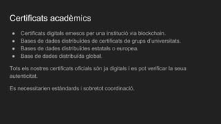 Certificats acadèmics
● Certificats digitals emesos per una institució via blockchain.
● Bases de dades distribuïdes de certificats de grups d’universitats.
● Bases de dades distribuïdes estatals o europea.
● Base de dades distribuïda global.
Tots els nostres certificats oficials són ja digitals i es pot verificar la seua
autenticitat.
Es necessitarien estàndards i sobretot coordinació.
 