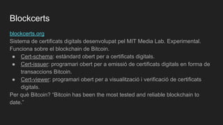 blockcerts.org
Sistema de certificats digitals desenvolupat pel MIT Media Lab. Experimental.
Funciona sobre el blockchain de Bitcoin.
● Cert-schema: estàndard obert per a certificats digitals.
● Cert-issuer: programari obert per a emissió de certificats digitals en forma de
transaccions Bitcoin.
● Cert-viewer: programari obert per a visualització i verificació de certificats
digitals.
Per què Bitcoin? “Bitcoin has been the most tested and reliable blockchain to
date.”
Blockcerts
 