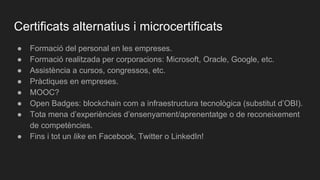 Certificats alternatius i microcertificats
● Formació del personal en les empreses.
● Formació realitzada per corporacions: Microsoft, Oracle, Google, etc.
● Assistència a cursos, congressos, etc.
● Pràctiques en empreses.
● MOOC?
● Open Badges: blockchain com a infraestructura tecnològica (substitut d’OBI).
● Tota mena d’experiències d’ensenyament/aprenentatge o de reconeixement
de competències.
● Fins i tot un like en Facebook, Twitter o LinkedIn!
 