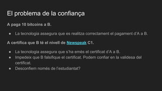 El problema de la confiança
A paga 10 bitcoins a B.
● La tecnologia assegura que es realitza correctament el pagament d’A a B.
A certifica que B té el nivell de Newspeak C1.
● La tecnologia assegura que s’ha emès el certificat d’A a B.
● Impedeix que B falsifique el certificat. Podem confiar en la validesa del
certificat.
● Desconfiem només de l’estudiantat?
 