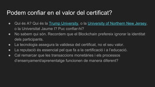 Podem confiar en el valor del certificat?
● Qui és A? Qui és la Trump University, o la University of Northern New Jersey,
o la Universitat Jaume I? Puc confiar-hi?
● No sabem qui són. Recordem que el Blockchain prefereix ignorar la identitat
dels participants.
● La tecnologia assegura la validesa del certificat, no el seu valor.
● La reputació és essencial pel que fa a la certificació i a l’educació.
● Cal remarcar que les transaccions monetàries i els processos
d’ensenyament/aprenentatge funcionen de manera diferent?
 