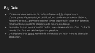 Big Data
● L’acumulació exponencial de dades referents a tots els processos
d’ensenyament/aprenentatge, certificacions, rendiment acadèmic i laboral,
relacions socials… permetrà esbrinar també algun dia el valor d’un certificat
mitjançant nous i potents algoritmes de mineria de dades?
● La realitat és que totes aquestes dades no existeixen a hores d’ara. Es tracta
només d’un futur concebible i per tant possible.
● Un problema que podria resoldre la informàtica del futur. Però no el resol el
blockchain.
 