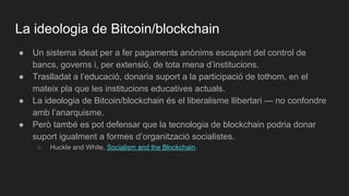 La ideologia de Bitcoin/blockchain
● Un sistema ideat per a fer pagaments anònims escapant del control de
bancs, governs i, per extensió, de tota mena d’institucions.
● Traslladat a l’educació, donaria suport a la participació de tothom, en el
mateix pla que les institucions educatives actuals.
● La ideologia de Bitcoin/blockchain és el liberalisme llibertari — no confondre
amb l’anarquisme.
● Però també es pot defensar que la tecnologia de blockchain podria donar
suport igualment a formes d’organització socialistes.
○ Huckle and White, Socialism and the Blockchain.
 