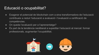 Educació o ocupabilitat?
● Exagerar el potencial de blockchain com a eina transformadora de l’educació
contribueix a reduir l’educació a avaluació i l’avaluació a certificació de
competències.
● On queda l’avaluació per a l’aprenentatge?
● És part de la tendència neoliberal a supeditar l’educació al mercat: formar
professionals, augmentar l’ocupabilitat.
 