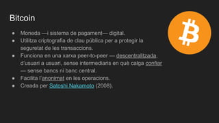 Bitcoin
● Moneda —i sistema de pagament— digital.
● Utilitza criptografia de clau pública per a protegir la
seguretat de les transaccions.
● Funciona en una xarxa peer-to-peer — descentralitzada,
d’usuari a usuari, sense intermediaris en què calga confiar
— sense bancs ni banc central.
● Facilita l’anonimat en les operacions.
● Creada per Satoshi Nakamoto (2008).
 