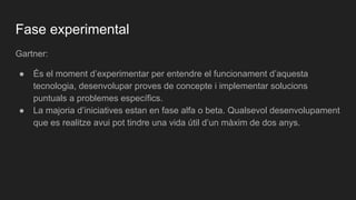 Fase experimental
Gartner:
● És el moment d’experimentar per entendre el funcionament d’aquesta
tecnologia, desenvolupar proves de concepte i implementar solucions
puntuals a problemes específics.
● La majoria d’iniciatives estan en fase alfa o beta. Qualsevol desenvolupament
que es realitze avui pot tindre una vida útil d’un màxim de dos anys.
 