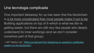 Una tecnologia complicada
One important takeaway for us has been that the blockchain
is a lot more complicated than most people make it out to be.
Building applications on top of it–which is what we did–is
getting easier, but there are still very few people who deeply
understand its inner workings (and we don’t consider
ourselves part of that group).
—MIT Media Lab, “What we learned from designing an academic certificates
system on the blockchain”.
 