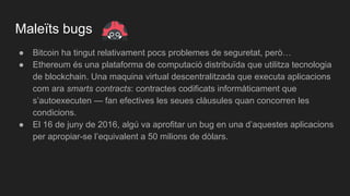 Maleïts bugs
● Bitcoin ha tingut relativament pocs problemes de seguretat, però…
● Ethereum és una plataforma de computació distribuïda que utilitza tecnologia
de blockchain. Una maquina virtual descentralitzada que executa aplicacions
com ara smarts contracts: contractes codificats informàticament que
s’autoexecuten — fan efectives les seues clàusules quan concorren les
condicions.
● El 16 de juny de 2016, algú va aprofitar un bug en una d’aquestes aplicacions
per apropiar-se l’equivalent a 50 milions de dòlars.
 