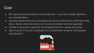 Cost
● Els requeriments de potència computacional —i per tant energia elèctrica—
són considerables.
● Aquests requeriments són conseqüència del procediment de confirmació dels
blocs. Sense minat dels blocs no hi hauria el mateix nivell de seguretat.
● També es necessita capacitat d’emmagatzemament i ample de banda.
● Quin incentiu hi ha per a participar en un blockchain sense la recompensa
dels bitcoins?
 