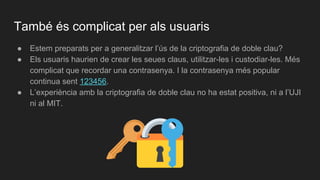 ● Estem preparats per a generalitzar l’ús de la criptografia de doble clau?
● Els usuaris haurien de crear les seues claus, utilitzar-les i custodiar-les. Més
complicat que recordar una contrasenya. I la contrasenya més popular
continua sent 123456.
● L’experiència amb la criptografia de doble clau no ha estat positiva, ni a l’UJI
ni al MIT.
També és complicat per als usuaris
 