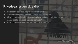 Privadesa i algun altre dret
● La cadena de blocs és pública i inalterable.
● Volem que siguen totalment públics els certificats?
● Com podríem decidir quina part del currículum/portafolis mostrem, si hi ha
accés públic al nostre historial complet?
● Com podríem ocultar una part del nostre historial?
https://flic.kr/p/7Vghr
 