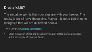 Dret a l’oblit?
The negative spin is that your sins are with you forever. The
reality is we all have those sins. Maybe it is not a bad thing to
recognize that we are all flawed people.
—Phil Long* @ Campus Technology.
* Chief innovation officer and associate vice provost for learning sciences
at the University of Texas at Austin.
 