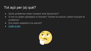 ● Quins problemes estem resolent amb blockchain?
● O ens ho estem plantejant a l’inrevés? Teníem la solució i estem buscant el
problema?
● Ens estem adaptant a la solució?
● Code is law.
Tot açò per (a) què?
 