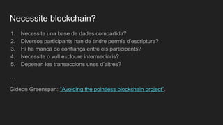 1. Necessite una base de dades compartida?
2. Diversos participants han de tindre permís d’escriptura?
3. Hi ha manca de confiança entre els participants?
4. Necessite o vull excloure intermediaris?
5. Depenen les transaccions unes d’altres?
…
Gideon Greenspan: “Avoiding the pointless blockchain project”.
Necessite blockchain?
 
