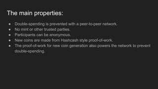 The main properties:
● Double-spending is prevented with a peer-to-peer network.
● No mint or other trusted parties.
● Participants can be anonymous.
● New coins are made from Hashcash style proof-of-work.
● The proof-of-work for new coin generation also powers the network to prevent
double-spending.
 