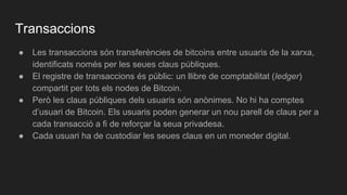 Transaccions
● Les transaccions són transferències de bitcoins entre usuaris de la xarxa,
identificats només per les seues claus públiques.
● El registre de transaccions és públic: un llibre de comptabilitat (ledger)
compartit per tots els nodes de Bitcoin.
● Però les claus públiques dels usuaris són anònimes. No hi ha comptes
d’usuari de Bitcoin. Els usuaris poden generar un nou parell de claus per a
cada transacció a fi de reforçar la seua privadesa.
● Cada usuari ha de custodiar les seues claus en un moneder digital.
 