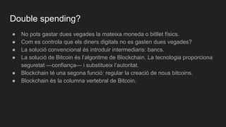 ● No pots gastar dues vegades la mateixa moneda o bitllet físics.
● Com es controla que els diners digitals no es gasten dues vegades?
● La solució convencional és introduir intermediaris: bancs.
● La solució de Bitcoin és l’algoritme de Blockchain. La tecnologia proporciona
seguretat —confiança— i substitueix l’autoritat.
● Blockchain té una segona funció: regular la creació de nous bitcoins.
● Blockchain és la columna vertebral de Bitcoin.
Double spending?
 