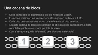 Una cadena de blocs
● Cada transacció es distribueix a tots els nodes de Bitcoin.
● Els nodes verifiquen les transaccions i les agrupen en blocs < 1 MB.
● Cada bloc de transaccions inclou una referència al bloc anterior.
● Aquesta cadena de blocs o blockchain és el registre de transaccions o llibre
comptable públic — compartit per tota la xarxa.
● Com s’assegura que la informació dels blocs és inalterable?
0 1 2
 