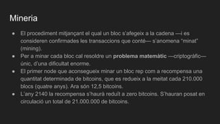 Mineria
● El procediment mitjançant el qual un bloc s’afegeix a la cadena —i es
consideren confirmades les transaccions que conté— s’anomena “minat”
(mining).
● Per a minar cada bloc cal resoldre un problema matemàtic —criptogràfic—
únic, d’una dificultat enorme.
● El primer node que aconsegueix minar un bloc rep com a recompensa una
quantitat determinada de bitcoins, que es redueix a la meitat cada 210.000
blocs (quatre anys). Ara són 12,5 bitcoins.
● L’any 2140 la recompensa s’haurà reduït a zero bitcoins. S’hauran posat en
circulació un total de 21.000.000 de bitcoins.
 