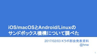 iOS/macOSとAndroid/Linuxの
サンドボックス機構について調べた
2017/02/03 Kラボ部会発表資料
@hnw
1
 
