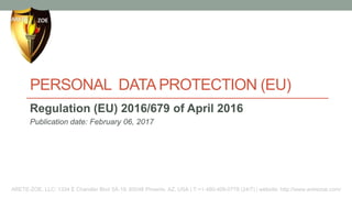 PERSONAL DATA PROTECTION (EU)
Regulation (EU) 2016/679 of April 2016
Publication date: February 06, 2017
ARETE-ZOE, LLC: 1334 E Chandler Blvd 5A-19, 85048 Phoenix, AZ, USA | T:+1-480-409-0778 (24/7) | website: http://www.aretezoe.com/
 