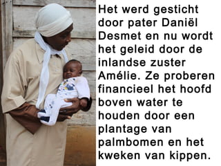 Het werd gesticht
door pater Daniël
Desmet en nu wordt
het geleid door de
inlandse zuster
Amélie. Ze proberen
financieel het hoofd
boven water te
houden door een
plantage van
palmbomen en het
kweken van kippen.
 