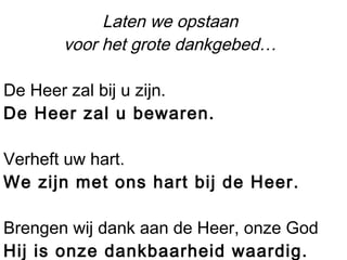 Laten we opstaan
voor het grote dankgebed…
De Heer zal bij u zijn.
De Heer zal u bewaren.
Verheft uw hart.
We zijn met ons hart bij de Heer.
Brengen wij dank aan de Heer, onze God
Hij is onze dankbaarheid waardig.
 
