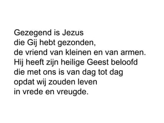 Gezegend is Jezus
die Gij hebt gezonden,
de vriend van kleinen en van armen.
Hij heeft zijn heilige Geest beloofd
die met ons is van dag tot dag
opdat wij zouden leven
in vrede en vreugde.
 