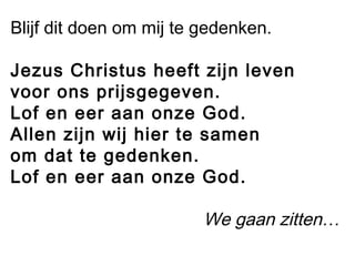 Blijf dit doen om mij te gedenken.
Jezus Christus heeft zijn leven
voor ons prijsgegeven.
Lof en eer aan onze God.
Allen zijn wij hier te samen
om dat te gedenken.
Lof en eer aan onze God.
We gaan zitten…
 