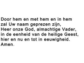 Door hem en met hem en in hem
zal Uw naam geprezen zijn,
Heer onze God, almachtige Vader,
in de eenheid van de heilige Geest,
hier en nu en tot in eeuwigheid.
Amen.
 