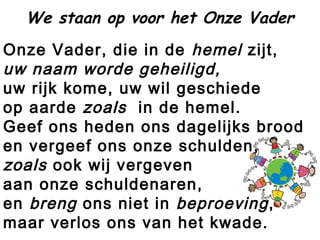 Onze Vader, die in de hemel zijt,
uw naam worde geheiligd,
uw rijk kome, uw wil geschiede
op aarde zoals  in de hemel.
Geef ons heden ons dagelijks brood
en vergeef ons onze schulden,
zoals ook wij vergeven
aan onze schuldenaren,
en breng ons niet in beproeving,
maar verlos ons van het kwade.
We staan op voor het Onze Vader
 