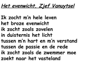 Het evenwicht, Zjef Vanuytsel
Ik zocht m’n hele leven
het broze evenwicht
ik zocht zoals zovelen
in duisternis het licht
tussen m’n hart en m’n verstand
tussen de passie en de rede
ik zocht zoals de zwemmer moe
zoekt naar het vasteland
 