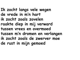 Ik zocht langs vele wegen
de vrede in m’n hart
ik zocht zoals zovelen
raakte diep in mij verward
tussen vrees en overmoed
tussen m’n dromen en verlangen
ik zocht zoals de zwerver moe
de rust in mijn gemoed
 