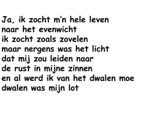 Ja, ik zocht m’n hele leven
naar het evenwicht
ik zocht zoals zovelen
maar nergens was het licht
dat mij zou leiden naar
de rust in mijne zinnen
en al werd ik van het dwalen moe
dwalen was mijn lot
 