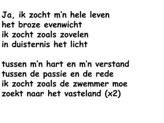 Ja, ik zocht m’n hele leven
het broze evenwicht
ik zocht zoals zovelen
in duisternis het licht
tussen m’n hart en m’n verstand
tussen de passie en de rede
ik zocht zoals de zwemmer moe
zoekt naar het vasteland (x2)
 