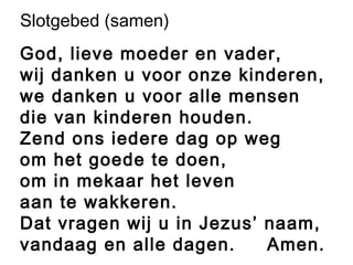 Slotgebed (samen)
God, lieve moeder en vader,
wij danken u voor onze kinderen,
we danken u voor alle mensen
die van kinderen houden.
Zend ons iedere dag op weg
om het goede te doen,
om in mekaar het leven
aan te wakkeren.
Dat vragen wij u in Jezus’ naam,
vandaag en alle dagen. Amen.
 